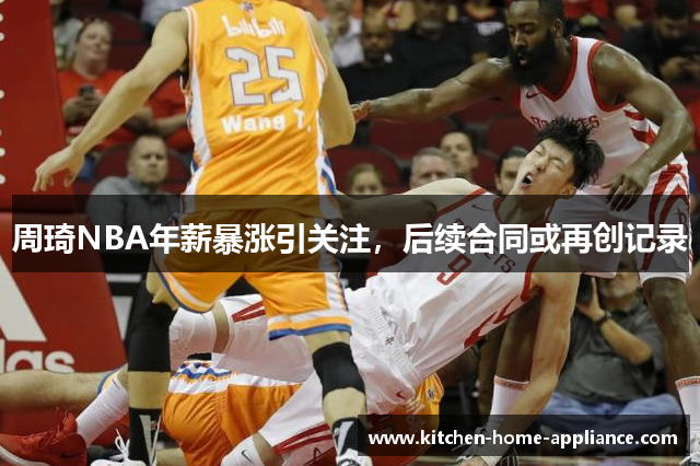 周琦NBA年薪暴涨引关注，后续合同或再创记录